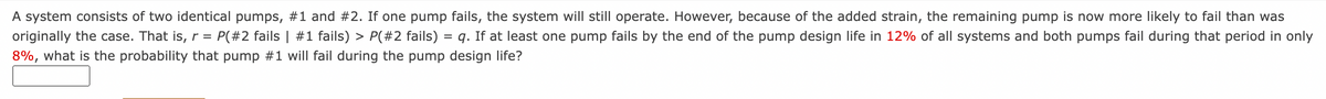 A system consists of two identical pumps, #1 and #2. If one pump fails, the system will still operate. However, because of the added strain, the remaining pump is now more likely to fail than was
originally the case. That is, r = P(#2 fails | #1 fails) > P(#2 fails) = q. If at least one pump fails by the end of the pump design life in 12% of all systems and both pumps fail during that period in only
8%, what is the probability that pump #1 will fail during the pump design life?