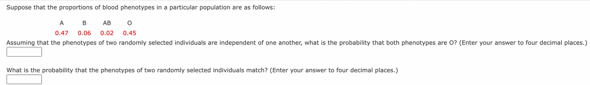 Suppose that the proportions of blood phenotypes in a particular population are as follows:
O
A B AB
0.47 0.06 0.02 0.45
Assuming that the phenotypes of two randomly selected individuals are independent of one another, what is the probability that both phenotypes are O? (Enter your answer to four decimal places.)
What is the probability that the phenotypes of two randomly selected individuals match? (Enter your answer to four decimal places.)