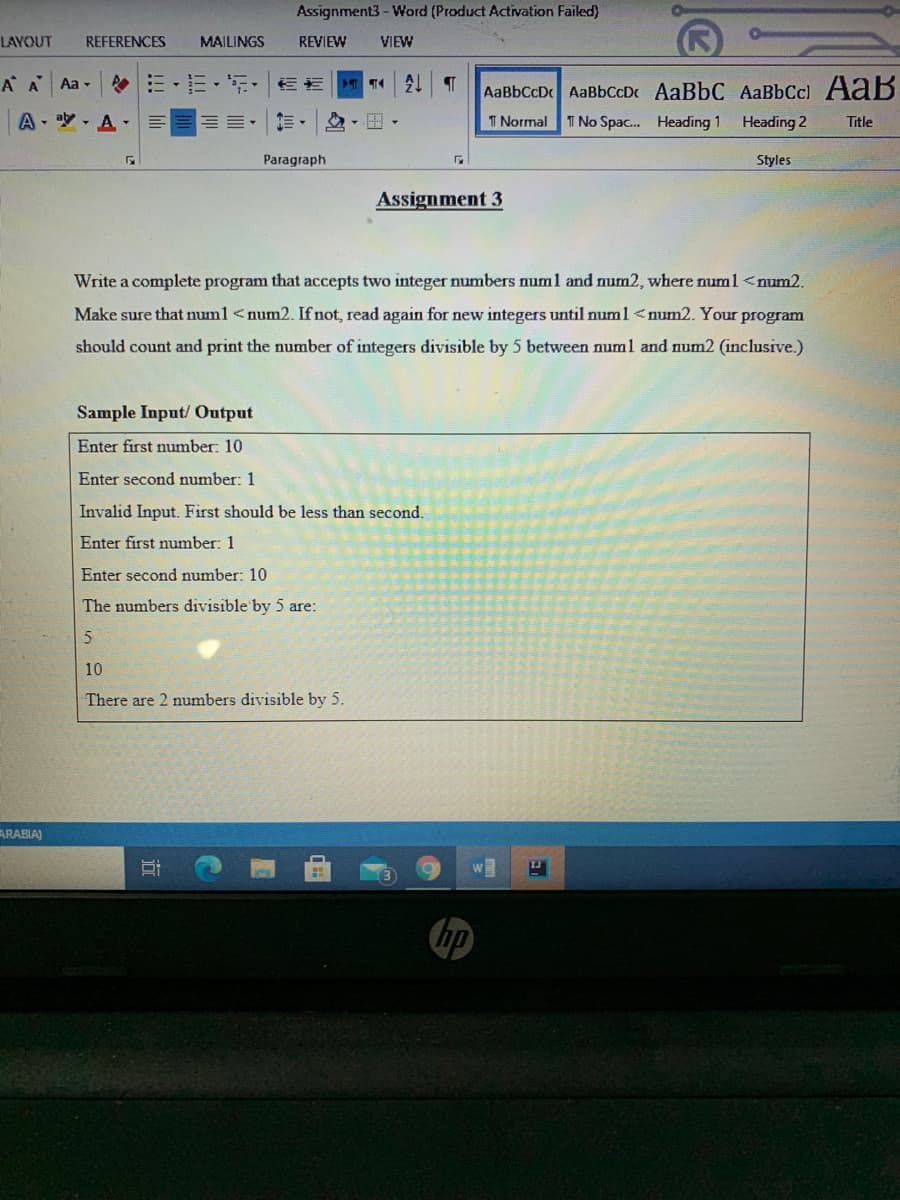 Assignment3- Word (Product Activation Failed)
LAYOUT
REFERENCES
MAILINGS
REVIEW
VIEW
A A
Aa -
AaBbCcD AaBbCcDc AaBbC AaBbCcl AaB
A- a - A-
T Normal T No Spac. Heading 1
Heading 2
Title
Paragraph
Styles
Assignment 3
Write a complete program that accepts two integer numbers num1 and num2, where numl <num2.
Make sure that numl <num2. If not, read again for new integers until numl <num2. Your program
should count and print the number of integers divisible by 5 between numl and num2 (inclusive.)
Sample Input/ Output
Enter first number: 10
Enter second number: 1
Invalid Input. First should be less than second.
Enter first number: 1
Enter second number: 10
The numbers divisible by 5 are:
10
There are 2 numbers divisible by 5.
ARABIA)
