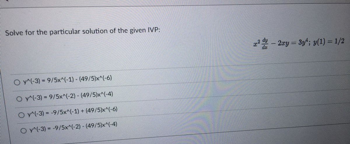 Solve for the particular solution of the given IVP:
Oy^(-3) = 9/5x^(-1) - (49/5)x^(-6)
Oy^(-3) = 9/5x^(-2) - (49/5)x^(-4)
Oy^(-3) = -9/5x^(-1) + (49/5)x^(-6)
Oy^(-3) = -9/5x^(-2) - (49/5)x^(-4)
2² - 2xy = 3y²; y(1) = 1/2