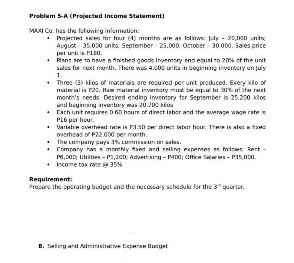 Problem 5-A (Projected Income Statement)
MAXI Co. has the following information:
●
●
.
●
●
Projected sales for four (4) months are as follows: July - 20,000 units;
August - 35,000 units; September - 25,000; October - 30,000. Sales price
per unit is P180.
Plans are to have a finished goods inventory end equal to 20% of the unit
sales for next month. There was 4,000 units in beginning inventory on July
1.
Three (3) kilos of materials are required per unit produced. Every kilo of
material is P20. Raw material inventory must be equal to 30% of the next
month's needs. Desired ending inventory for September is 25,200 kilos
and beginning inventory was 20,700 kilos
Each unit requires 0.60 hours of direct labor and the average wage rate is
P16 per hour.
Variable overhead rate is P3.50 per direct labor hour. There is also a fixed
overhead of P22,000 per month.
The company pays 3% commission on sales.
Company has a monthly fixed and selling expenses as follows: Rent -
P6,000; Utilities - P1,200; Advertising - P400; Office Salaries - P35,000.
Income tax rate @ 35%
Requirement:
Prepare the operating budget and the necessary schedule for the 3rd quarter.
8. Selling and Administrative Expense Budget