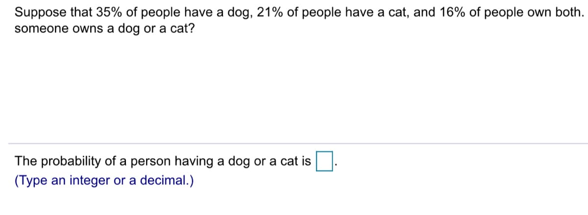 Suppose that 35% of people have a dog, 21% of people have a cat, and 16% of people own both.
someone owns a dog or a cat?
The probability of a person having a dog or a cat is
(Type an integer or a decimal.)
