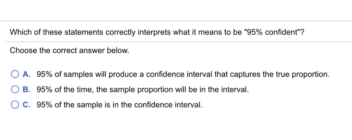 Which of these statements correctly interprets what it means to be "95% confident"?
Choose the correct answer below.
A. 95% of samples will produce a confidence interval that captures the true proportion.
B. 95% of the time, the sample proportion will be in the interval.
C. 95% of the sample is in the confidence interval.
