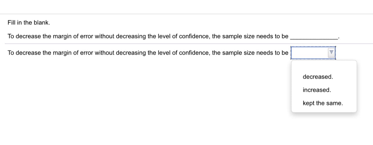 Fill in the blank.
To decrease the margin of error without decreasing the level of confidence, the sample size needs to be
To decrease the margin of error without decreasing the level of confidence, the sample size needs to be
decreased.
increased.
kept the same.
