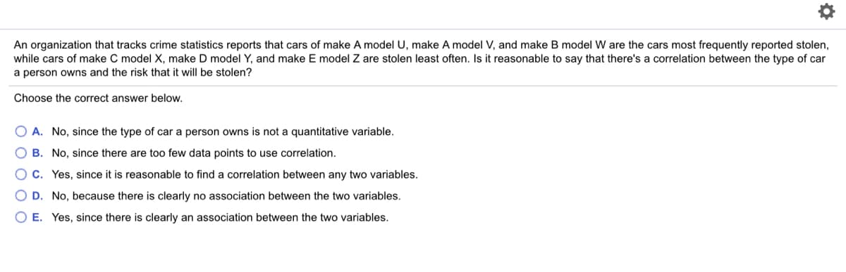 An organization that tracks crime statistics reports that cars of make A model U, make A model V, and make B model W are the cars most frequently reported stolen,
while cars of make C model X, make D model Y, and make E model Z are stolen least often. Is it reasonable to say that there's a correlation between the type of car
a person owns and the risk that it will be stolen?
Choose the correct answer below.
O A. No, since the type of car a person owns is not a quantitative variable.
O B. No, since there are too few data points to use correlation.
C. Yes, since it is reasonable to find a correlation between any two variables.
O D. No, because there is clearly no association between the two variables.
O E. Yes, since there is clearly an association between the two variables.
