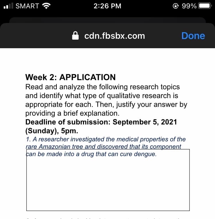 SMART ?
2:26 PM
@ 99%
cdn.fbsbx.com
Done
Week 2: APPLICATION
Read and analyze the following research topics
and identify what type of qualitative research is
appropriate for each. Then, justify your answer by
providing a brief explanation.
Deadline of submission: September 5, 2021
(Sunday), 5pm.
1. A researcher investigated the medical properties of the
rare Amazonian tree and discovered that its component
can be made into a drug that can cure dengue.
