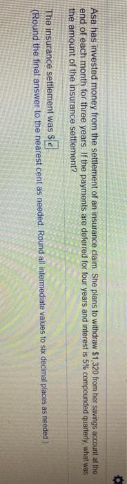 Asa has invested money from the settlement of an insurance claim. She plans to withdraw $1,320 from her savings account at the
end of each month for three years. If the payments are deferred for four years and interest is 5% compounded quarterly, what was
the amount of the insurance settlement?
The insurance settlement was $e
(Round the final answer to the nearest cent as needed Round all intermediate values to six decimal places as needed)
