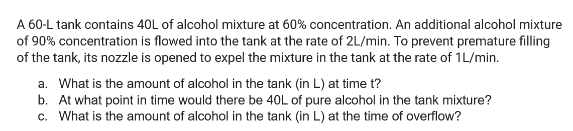 A 60-L tank contains 40L of alcohol mixture at 60% concentration. An additional alcohol mixture
of 90% concentration is flowed into the tank at the rate of 2L/min. To prevent premature filling
of the tank, its nozzle is opened to expel the mixture in the tank at the rate of 1L/min.
a. What is the amount of alcohol in the tank (in L) at time t?
b. At what point in time would there be 40L of pure alcohol in the tank mixture?
c. What is the amount of alcohol in the tank (in L) at the time of overflow?