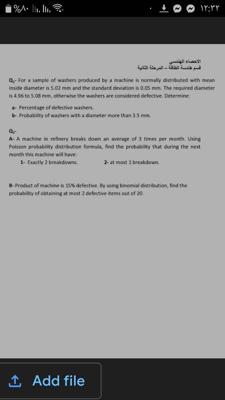 |%A• li1. Iii. &
الاحصاء الهندسي
قسم هندسة الطاقة - المرحلة الثانية
Q,- For a sample of washers produced by a machine is normally distributed with mean
inside diameter is 5.02 mm and the standard deviation is 0.05 mm. The required diameter
is 4.96 to 5.08 mm, otherwise the washers are considered defective. Determine:
a- Percentage of defective washers.
b- Probability of washers with a diameter more than 3.5 mm.
Q2-
A- A machine in refinery breaks down an average of 3 times per month. Using
Poisson probability distribution formula, find the probability that during the next
month this machine will have:
1- Exactly 2 breakdowns.
2- at most 1 breakdown.
B- Product of machine is 15% defective. By using binomial distribution, find the
probability of obtaining at most 2 defective items out of 20.
1 Add file
