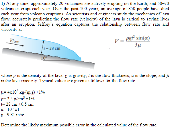 1) At any time, approximately 20 volcanoes are actively erupting on the Earth, and 50–70
volcanoes erupt each year. Over the past 100 years, an average of 850 people have died
each year from volcano eruptions. As scientists and engineers study the mechanics of lava
flow, accurately predicting the flow rate (velocity) of the lava is critical to saving lives
after an eruption. Jeffrey's equation captures the relationship between flow rate and
viscosity as:
Flow
V = Pgt sin(@)
28 сm
10
where p is the density of the lava, g is gravity, t is the flow thickness, a is the slope, and u
is the lava viscosity. Typical values are given as follows for the flow rate:
u= 4x103 kg/(m.s) ±1%
p= 2.5 g/cm³ ±1%
t= 28 cm +0.5 cm
a= 10° +1 °
g= 9.81 m/s?
Determine the likely maximum possible error in the calculated value of the flow rate.
