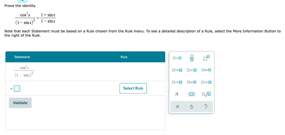 Prove the identity.
cos²x
1+ sinx
1- sinx
(1– sinx)?
Note that each Statement must be based on a Rule chosen from the Rule menu. To see a detailed description of a Rule, select the More Information Button to
the right of the Rule.
Statement
Rule
cos'z
OcosO
OsinO
Otan O
(1 - sinz)?
O cotO
OsecO
OcscO
Select Rule
JT
Validate
olo
