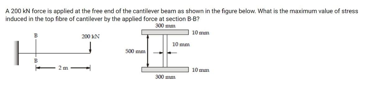 A 200 kN force is applied at the free end of the cantilever beam as shown in the figure below. What is the maximum value of stress
induced in the top fibre of cantilever by the applied force at section B-B?
300 mm
10 mm
В
200 kN
10 mm
500 mm
В
2 m
10 mm
300 mm
