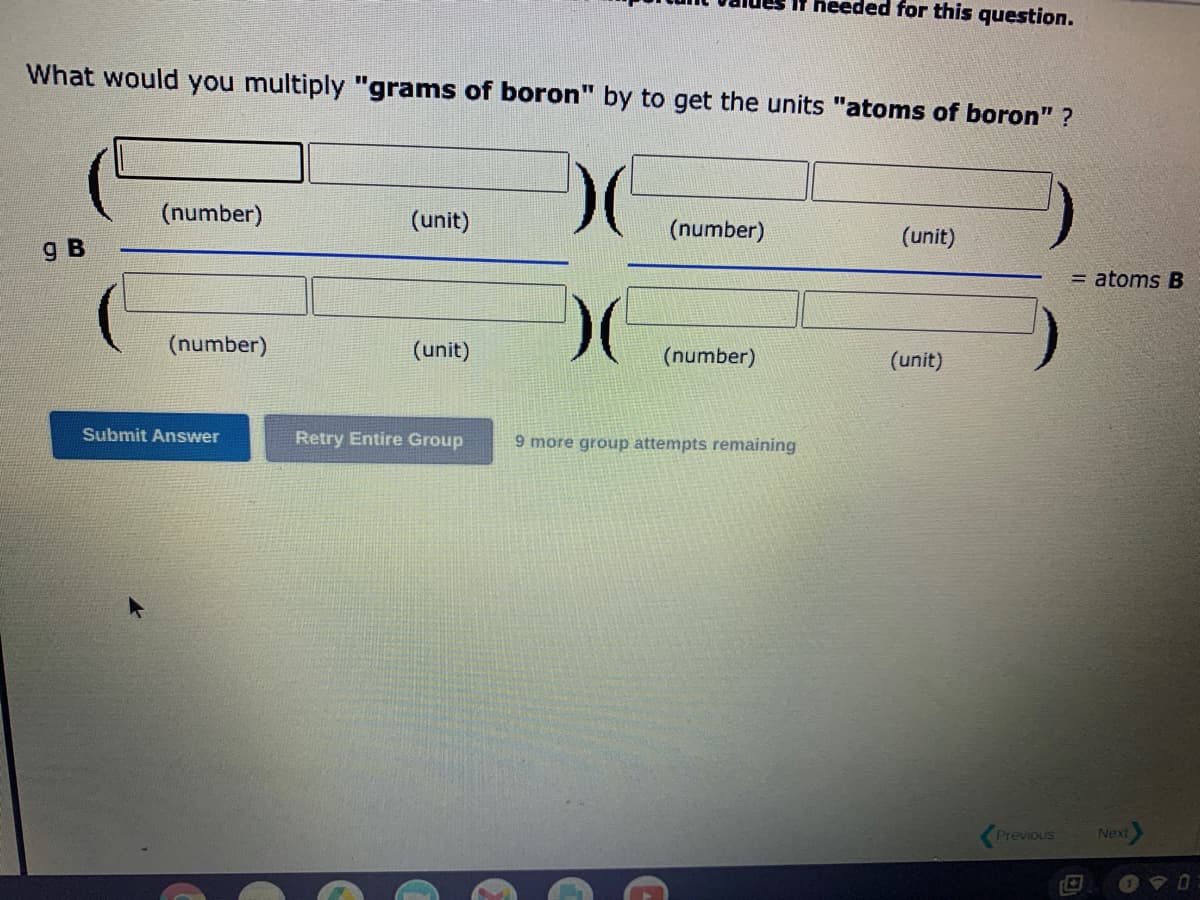 What would you multiply "grams of boron" by to get the units "atoms of boron" ?
)(
)(
g B
(number)
(number)
Submit Answer
(unit)
(unit)
Retry Entire Group
(number)
If heeded for this question.
(number)
9 more group attempts remaining
(unit)
(unit)
Previous
= atoms B
Next