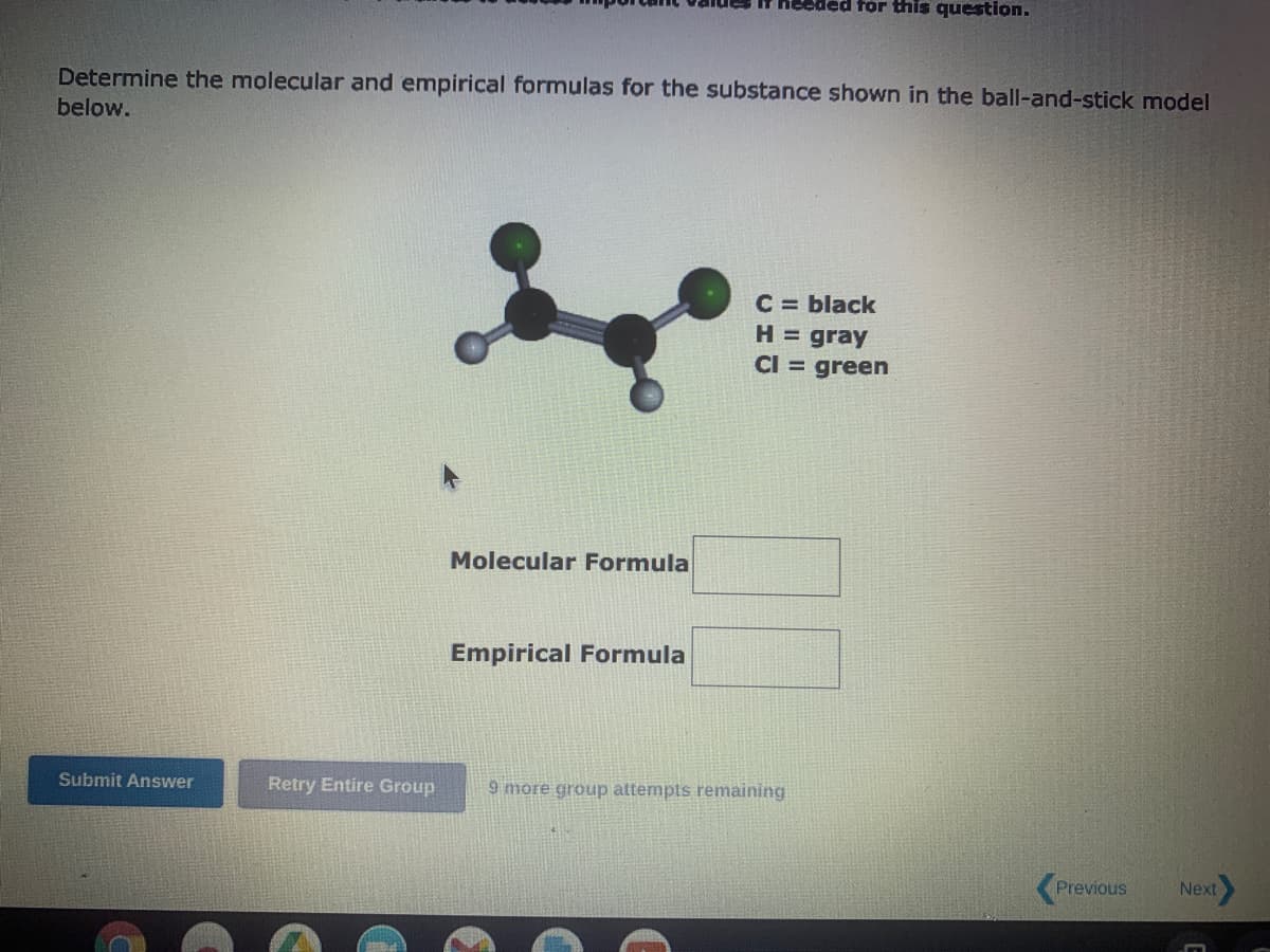 Determine the molecular and empirical formulas for the substance shown in the ball-and-stick model
below.
Submit Answer
Retry Entire Group
Molecular Formula
It needed for this question.
Empirical Formula
C = black
H = gray
CI = green
9 more group attempts remaining
<Previous Next