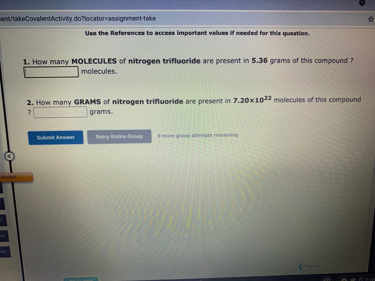 ent/takeCovalentActivity.do?locator-assignment-take
Visited
9
eq
req
Use the References to access important values if needed for this question.
1. How many MOLECULES of nitrogen trifluoride are present in 5.36 grams of this compound?
molecules.
2. How many GRAMS of nitrogen trifluoride are present in 7.20x1022 molecules of this compound
?
grams.
Submit Answer
Retry Entire Group
9 more group attempts remaining
Previous
07:10