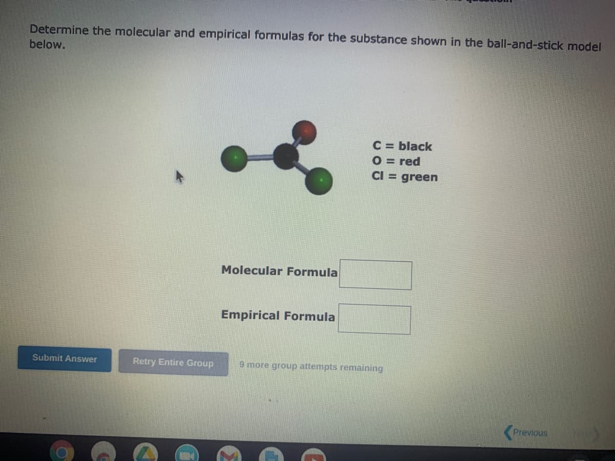 Determine the molecular and empirical formulas for the substance shown in the ball-and-stick model
below.
Submit Answer
Retry Entire Group
Molecular Formula
Empirical Formula
C = black
O = red
CI = green
9 more group attempts remaining
Previous