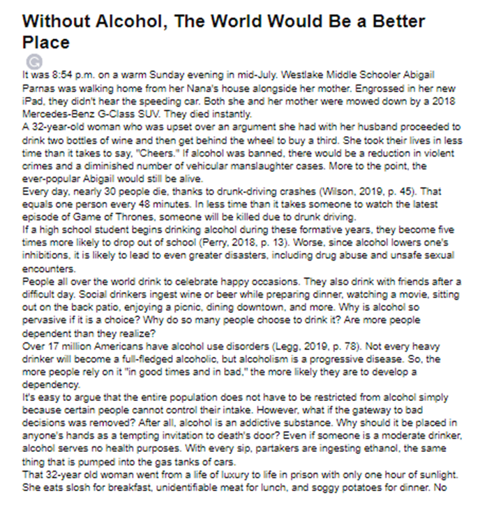 Without Alcohol, The World Would Be a Better
Place
It was 8:54 p.m. on a warm Sunday evening in mid-July. Westlake Middle Schooler Abigail
Parnas was walking home from her Nana's house alongside her mother. Engrossed in her new
iPad, they didn't hear the speeding car. Both she and her mother were mowed down by a 2018
Mercedes-Benz G-Class SUV. They died instantly.
A 32-year-old woman who was upset over an argument she had with her husband proceeded to
drink two bottles of wine and then get behind the wheel to buy a third. She took their lives in less
time than it takes to say. "Cheers." If alcohol was banned, there would be a reduction in violent
crimes and a diminished number of vehicular manslaughter cases. More to the point, the
ever-popular Abigail would still be alive.
Every day, nearly 30 people die, thanks to drunk-driving crashes (Wilson, 2019. p. 45). That
equals one person every 48 minutes. In less time than it takes someone to watch the latest
episode of Game of Thrones, someone will be killed due to drunk driving.
If a high school student begins drinking alcohol during these formative years, they become five
times more likely to drop out of school (Perry. 2018. p. 13). Worse, since alcohol lowers one's
inhibitions, it is likely to lead to even greater disasters, including drug abuse and unsafe sexual
encounters.
People all over the world drink to celebrate happy occasions. They also drink with friends after a
difficult day. Social drinkers ingest wine or beer while preparing dinner, watching a movie, sitting
out on the back patio, enjoying a picnic, dining downtown, and more. Why is alcohol so
pervasive if it is a choice? Why do so many people choose to drink it? Are more people
dependent than they realize?
Over 17 million Americans have alcohol use disorders (Legg. 2019. p. 78). Not every heavy
drinker will become a full-fledged alcoholic, but alcoholism is a progressive disease. So, the
more people rely on it "in good times and in bad." the more likely they are to develop a
dependency.
It's easy to argue that the entire population does not have to be restricted from alcohol simply
because certain people cannot control their intake. However, what if the gateway to bad
decisions was removed? After all, alcohol is an addictive substance. Why should it be placed in
anyone's hands as a tempting invitation to death's door? Even if someone is a moderate drinker,
alcohol serves no health purposes. With every sip, partakers are ingesting ethanol, the same
thing that is pumped into the gas tanks of cars.
That 32-year old woman went from a life of luxury to life in prison with only one hour of sunlight.
She eats slosh for breakfast, unidentifiable meat for lunch, and soggy potatoes for dinner. No
