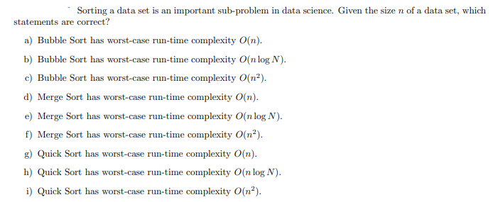 Sorting a data set is an important sub-problem in data science. Given the size n of a data set, which
statements are correct?
a) Bubble Sort has worst-case run-time complexity O(n).
b) Bubble Sort has worst-case run-time complexity O(n log N).
c) Bubble Sort has worst-case run-time complexity O(n²).
d) Merge Sort has worst-case run-time complexity O(n).
e) Merge Sort has worst-case run-time complexity 0(n log N).
f) Merge Sort has worst-case run-time complexity 0(n²).
g) Quick Sort has worst-case run-time complexity O(n).
h) Quick Sort has worst-case run-time complexity O(n log N).
i) Quick Sort has worst-case run-time complexity O(n?).
