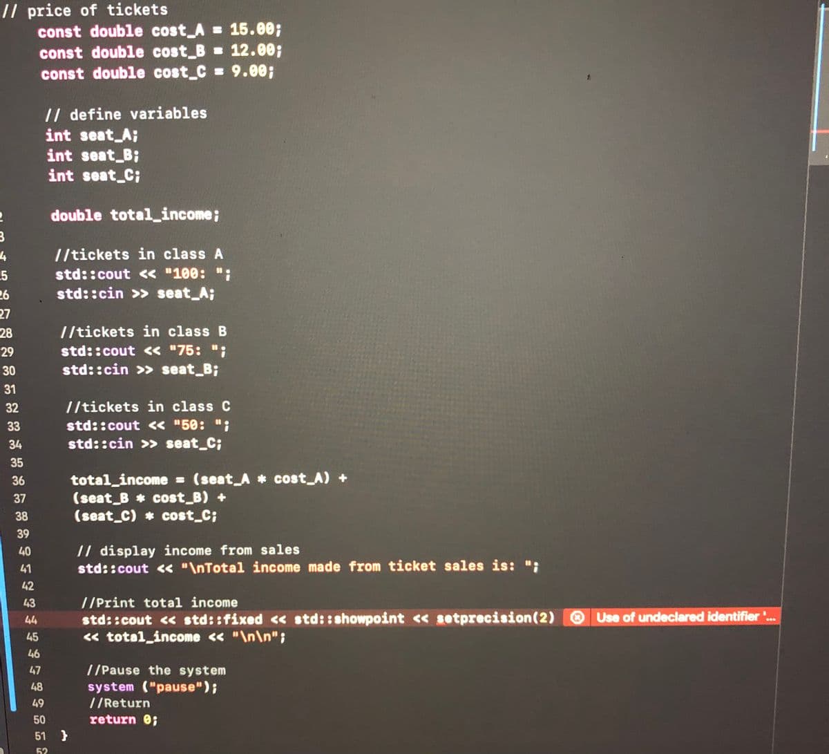 // price of tickets
const double cost_A = 15.00;
const double cost B = 12.00;
const double cost C = 9.00;
// define variables
int seat_A;
int seat B;
int seat_C;
double totalincome;
//tickets in class A
-5
std::cout « "100:
26
std::cin >> seat_A;
27
28
//tickets in class B
std::cout « "75: ";
std::cin >> seat_B;
29
30
31
32
//tickets in class C
std::cout « "50: ";
std::cin >> seat_C;
33
34
35
total_income = (seat A * cost A) +
(seat B cost_B) +
(seat C) cost_C;
36
%3D
37
38
39
// display income from sales
std::cout << "\nTotal income made from ticket sales is: ";
40
41
42
43
//Print total income
std::cout << std::fixed << std::showpoint << setprecision(2) .
« total_income << "\n\n" ;
44
Use of undeclared identifier'.
45
46
47
//Pause the system
system ("pause");
//Return
return 0;
48
49
50
51 }
52
