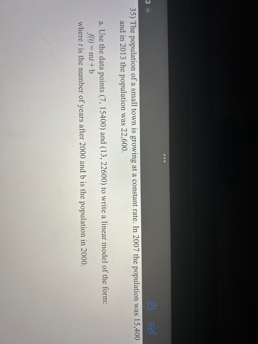 3 v
35) The population of a small town is growing at a constant rate. In 2007 the population was 15,400
and in 2013 the population was 22,600.
a. Use the data points (7, 15400) and (13, 22600) to write a linear model of the form:
f(t)=mt + b
where t is the number of years after 2000 and b is the population in 2000.