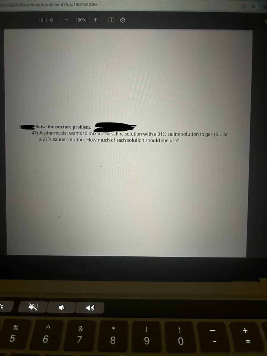 /3423865/Download Attachment?fid=196784396
%
5
10/12
^
100% +
Solve the mixture problem.
47) A pharmacist wants to mix a 21% saline solution with a 31% saline solution to get 15 L of
a 27% saline solution. How much of each solution should she use?
6
&
7
A
())
*
8
9
0
+ 11