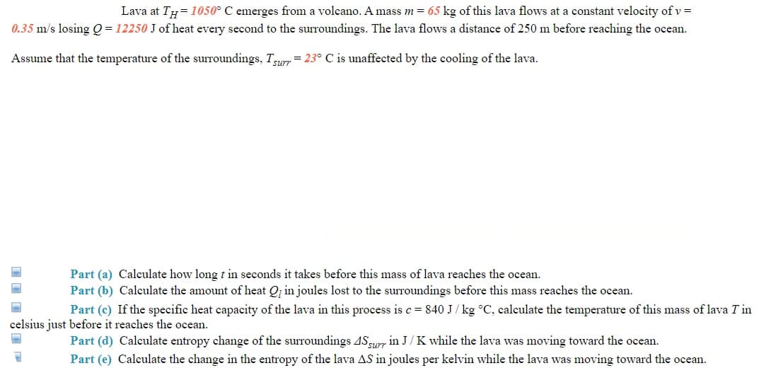 Lava at Ty=1050° C emerges from a volcano. A mass m = 65 kg of this lava flows at a constant velocity of v =
0.35 m/s losing Q = 12250 J of heat every second to the surroundings. The lava flows a distance of 250 m before reaching the ocean.
Assume that the temperature of the surroundings, Tun = 23° C is unaffected by the cooling of the lava.
Part (a) Calculate how long t in seconds it takes before this mass of lava reaches the ocean.
Part (b) Calculate the amount of heat Q; in joules lost to the surroundings before this mass reaches the ocean.
Part (c) If the specific heat capacity of the lava in this process is c = 840 J/ kg °C, calculate the temperature of this mass of lava T in
celsius just before it reaches the ocean.
Part (d) Calculate entropy change of the surroundings ASsurr in J/ K while the lava was moving toward the ocean.
Part (e) Calculate the change in the entropy of the lava AS in joules per kelvin while the lava was moving toward the ocean.
