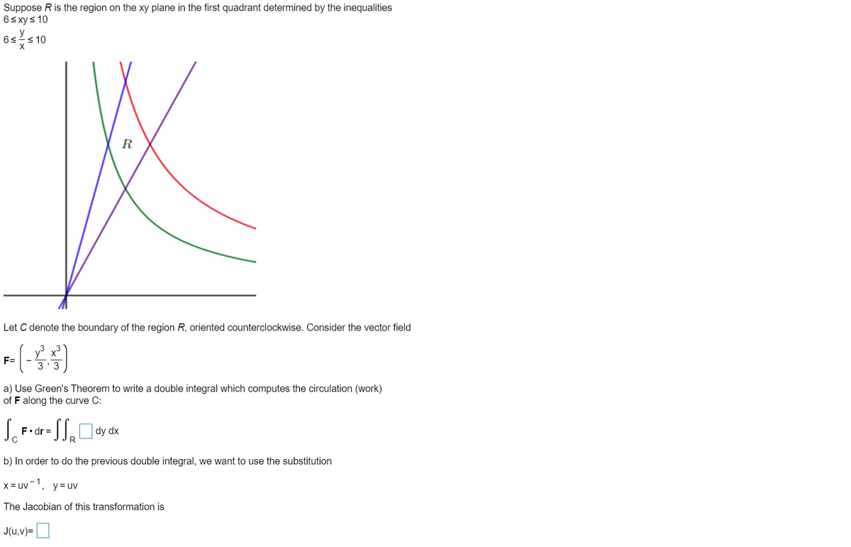 Suppose Ris the region on the xy plane in the first quadrant determined by the inequalities
6< xys 10
y
6s<10
R
Let C denote the boundary of the region R, oriented counterclockwise. Consider the vector field
(-
F=
3' 3
a) Use Green's Theorem to write a double integral which computes the circulation (work)
of F along the curve C:
S.
F•dr =
dy dx
R
b) In order to do the previous double integral, we want to use the substitution
x = uv-1,
y= uv
The Jacobian of this transformation is
J(u,v)=
