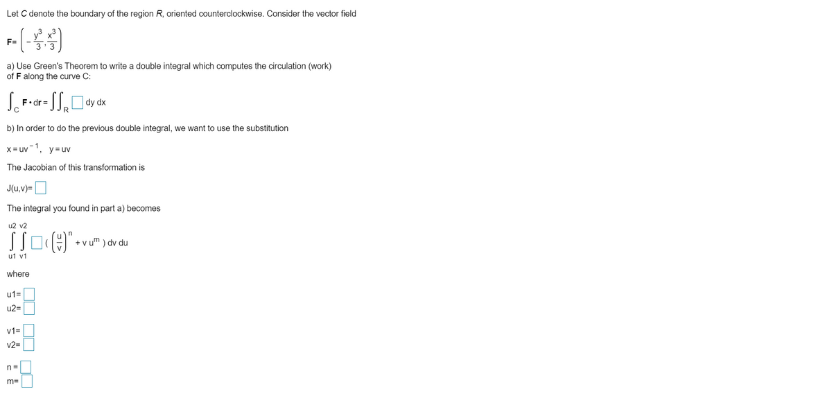 Let C denote the boundary of the region R, oriented counterclockwise. Consider the vector field
F=
3' 3
a) Use Green's Theorem to write a double integral which computes the circulation (work)
of F along the curve C:
F•dr =
R
dy dx
b) In order to do the previous double integral, we want to use the substitution
X= uv',
- 1
y = uv
The Jacobian of this transformation is
J(u,v)=|
The integral you found in part a) becomes
u2 v2
+ v um ) dv du
u1 v1
where
u1=
u2=
v1=
v2=
n =
m=
OO DO NO
