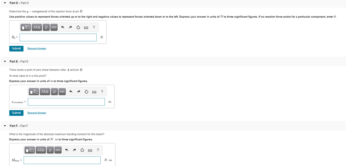 Part D - Part D
Determine the y – component of the reaction force at pin B.
Use positive values to represent forces oriented up or to the right and negative values to represent forces oriented down or to the left. Express your answer in units of N to three significant figures. If no reaction force exists for a particular component, enter 0.
vec
By =
N
Submit
Request Answer
Part E - Part E
There exists a point of zero shear between roller A and pin B.
At what value of x is this point?
Express your answer in units of m to three significant figures.
nν ΑΣφ
?
vec
Xzeroshear =
m
Submit
Request Answer
Part F - Part E
What is the magnitude of the absolute maximum bending moment for this beam?
Express your answer in units of N · m to three significant figures.
Πνα ΑΣφ
I1 | vec
?
Mmaz =
N. m
國
