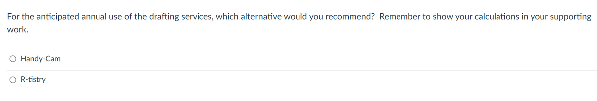 For the anticipated annual use of the drafting services, which alternative would you recommend? Remember to show your calculations in your supporting
work.
O Handy-Cam
O R-tistry
