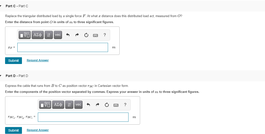 Part C - Part C
Replace the triangular distributed load by a single force F. At what e distance does this distributed load act, measured from O?
Enter the distance from point O in units of m to three significant figures.
nν ΑΣφ
It vec
m
Submit
Request Answer
Part D- Part D
Express the cable that runs from B to C as position vector rBCc in Cartesian vector form.
Enter the components of the position vector separated by commas. Express your answer in units of m to three significant figures.
vec
?
TBC,, TBC,, TBC, =
m
Submit
Request Answer
