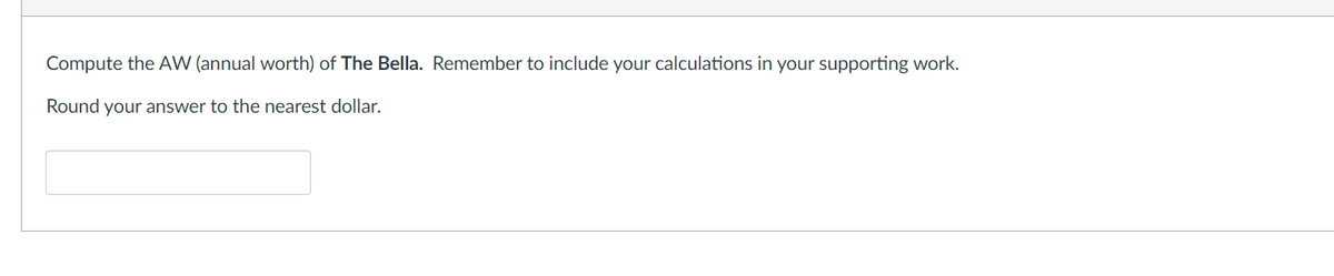 Compute the AW (annual worth) of The Bella. Remember to include your calculations in your supporting work.
Round your answer to the nearest dollar.
