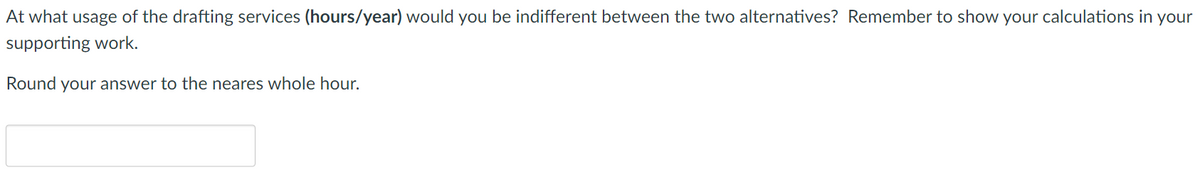 At what usage of the drafting services (hours/year) would you be indifferent between the two alternatives? Remember to show your calculations in your
supporting work.
Round your answer to the neares whole hour.
