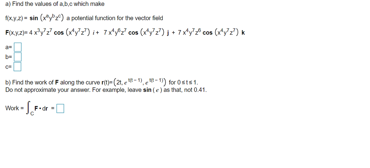 a) Find the values of a,b,c which make
f(x,y,z) = sin (xay°z©) a potential function for the vector field
F(x.y,z)= 4 x³y'z? cos (x*y z7) i+ 7x*y®z7 cos (x*y'z?) j + 7x*y?z® cos (x*y'z7) k
a=
b=
c=
b) Find the work of F along the curve r(t)=(2t, e t(t – 1), e tt – 1)) for 0sts1.
Do not approximate your answer. For example, leave sin (e ) as that, not 0.41.
Work =
F•dr =
