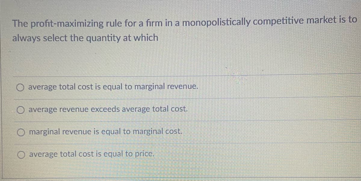 The profit-maximizing rule for a firm in a monopolistically competitive market is to
always select the quantity at which
average total cost is equal to marginal revenue.
O average revenue exceeds average total cost.
O marginal revenue is equal to marginal cost.
O average total cost is equal to price.
