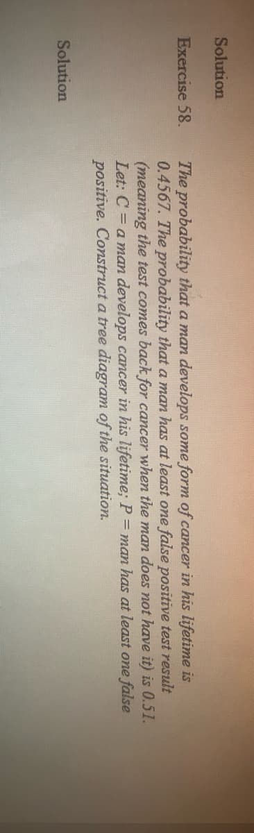 Solution
Exercise 58.
Solution
The probability that a man develops some form of cancer in his lifetime is
0.4567. The probability that a man has at least one false positive test result
(meaning the test comes back for cancer when the man does not have it) is 0.51.
Let: C = a man develops cancer in his lifetime; P = man has at least one false
positive. Construct a tree diagram of the situation.