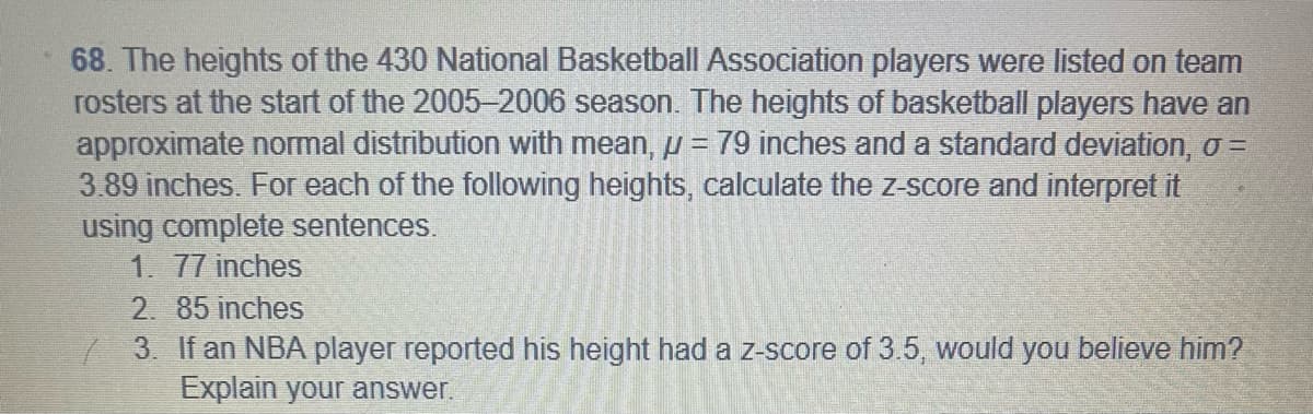 68. The heights of the 430 National Basketball Association players were listed on team
rosters at the start of the 2005-2006 season. The heights of basketball players have an
approximate normal distribution with mean, // = 79 inches and a standard deviation, σ =
3.89 inches. For each of the following heights, calculate the z-score and interpret it
using complete sentences.
1. 77 inches
2. 85 inches
3. If an NBA player reported his height had a z-score of 3.5, would you believe him?
Explain your answer.