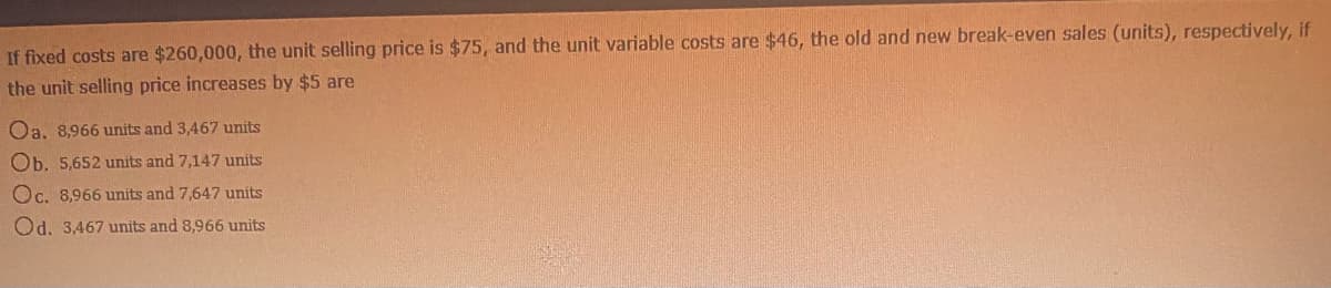 If fixed costs are $260,000, the unit selling price is $75, and the unit variable costs are $46, the old and new break-even sales (units), respectively, if
the unit selling price increases by $5 are
Oa, 8,966 units and 3,467 units
Ob. 5,652 units and 7,147 units
Oc. 8,966 units and 7,647 units
Od. 3,467 units and 8,966 units
