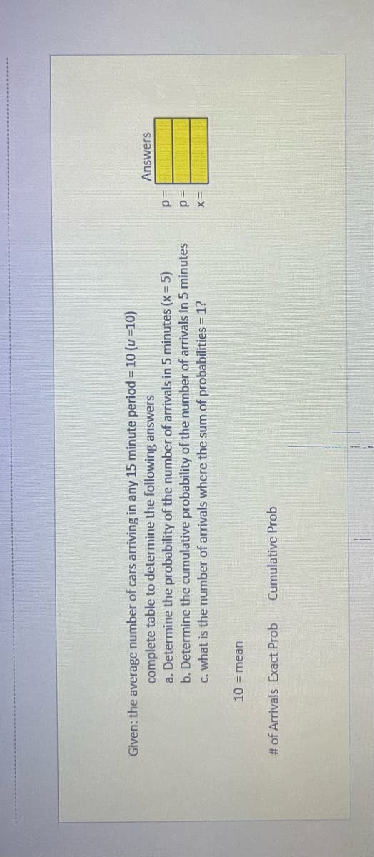 Given: the average number of cars arriving in any 15 minute period = 10 (u =10)
complete table to determine the following answers
a. Determine the probability of the number of arrivals in 5 minutes (x = 5)
b. Determine the cumulative probability of the number of arrivals in 5 minutes
c. what is the number of arrivals where the sum of probabilities = 1?
10 = mean
# of Arrivals Exact Prob
Cumulative Prob
P
p=
X=
Answers