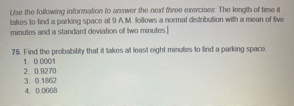 Use the following information to answer the next three exercises: The length of time it
takes to find a parking space at 9 A.M. follows a normal distribution with a mean of five
minutes and a standard deviation of two minutes.
75. Find the probability that it takes at least eight minutes to find a parking space.
1. 0.0001
2. 0.9270
3. 0.1862
4. 0.0668