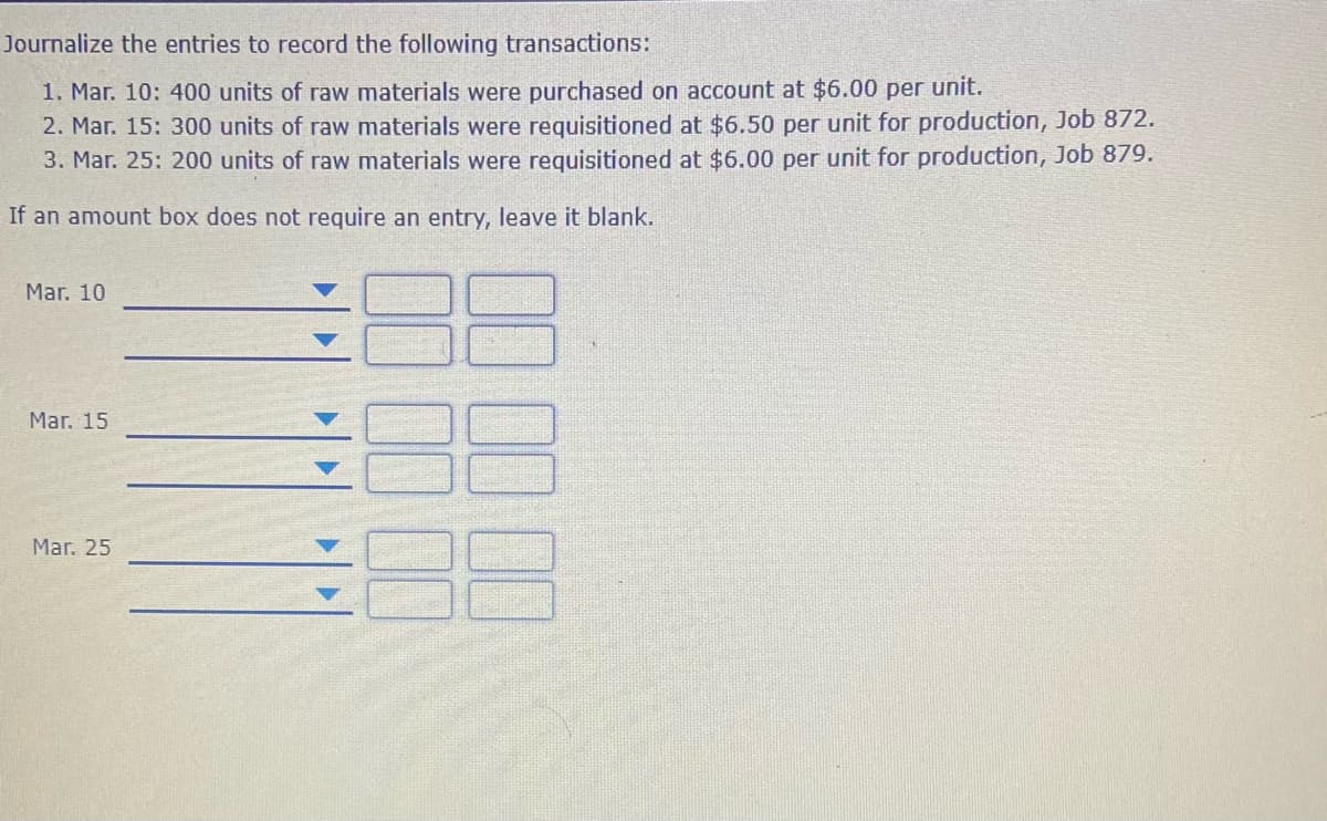 Journalize the entries to record the following transactions:
1. Mar. 10: 400 units of raw materials were purchased on account at $6.00 per unit.
2. Mar. 15: 300 units of raw materials were requisitioned at $6.50 per unit for production, Job 872.
3. Mar. 25: 200 units of raw materials were requisitioned at $6.00 per unit for production, Job 879.
If an amount box does not require an entry, leave it blank.
Mar. 10
Mar. 15
Mar. 25
