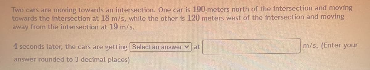 Two cars are moving towards an intersection. One car is 190 meters north of the intersection and moving
towards the intersection at 18 m/s, while the other is 120 meters west of the intersection and moving
away from the intersection at 19 m/s.
4 seconds later, the cars are getting Select an answer
at
m/s. (Enter your
answer rounded to 3 decimal places)
