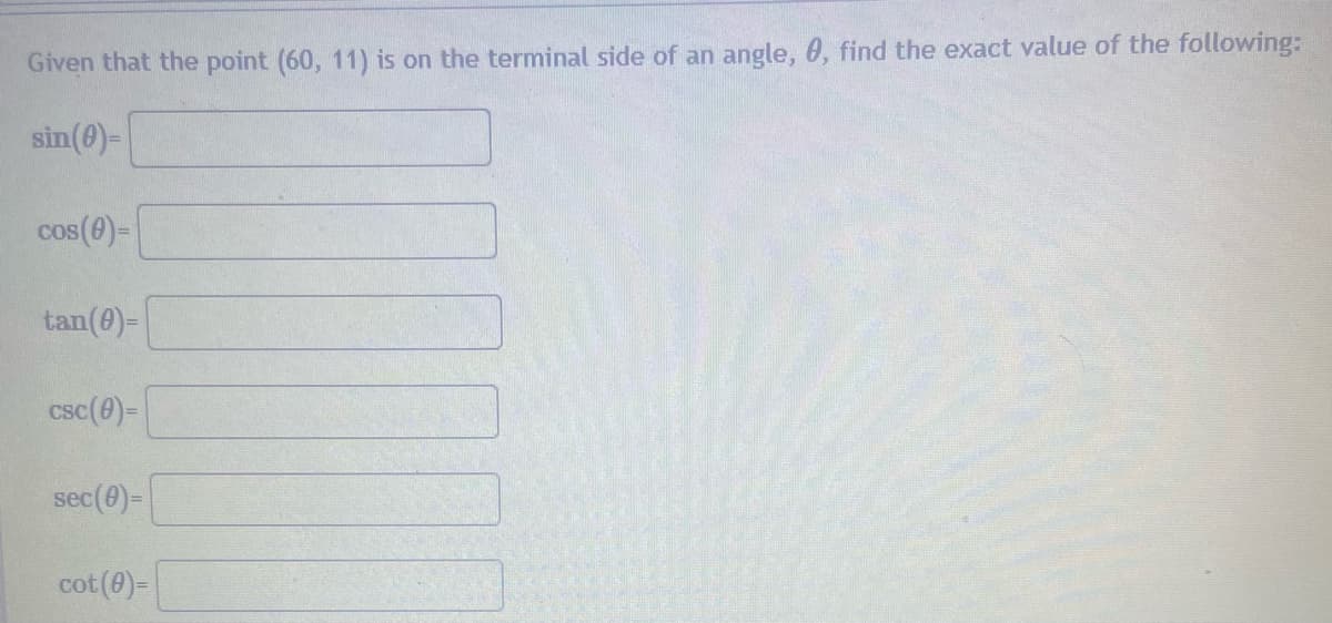 **Trigonometric Functions from Coordinate Points**

Given that the point (60, 11) is on the terminal side of an angle, θ, find the exact value of the following:

\[ \sin(\theta) = \]
\[ \cos(\theta) = \]
\[ \tan(\theta) = \]

\[ \csc(\theta) = \]
\[ \sec(\theta) = \]
\[ \cot(\theta) = \]