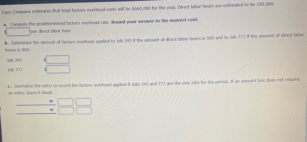 Cavy Company estimates that total factory overhead costs will be $660,000 for the year. Direct labor hours are estimated to be 100,000.
a. Compute the predetermined factory overhead rate. Round your answer to the nearest cent.
per direct labor hour
b. Determine the amount of factory overhead applied to Job 345 if the amount of direct labor hours is 560 and to Job 777 if the amount of direct labor
hours is 800.
Job 345
%$4
Job 777
C. Journalize the entry to record the factory overhead applied if Jobs 345 and 777 are the only jobs for the period. If an amount box does not require
an entry, leave it blank.
