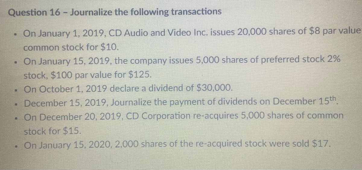 Question 16 - Journalize the following transactions
On January 1, 2019, CD Audio and Video Inc. issues 20,000 shares of $8 par value
common stock for $10.
On January 15, 2019, the company issues 5,000 shares of preferred stock 2%
stock, $100 par value for $125.
On October 1, 2019 declare a dividend of $30,000.
December 15, 2019, Journalize the payment of dividends on December 15th.
On December 20, 2019, CD Corporation re-acquires 5,000 shares of common
stock for $15.
On January 15, 2020, 2,000 shares of the re-acquired stock were sold $17.
