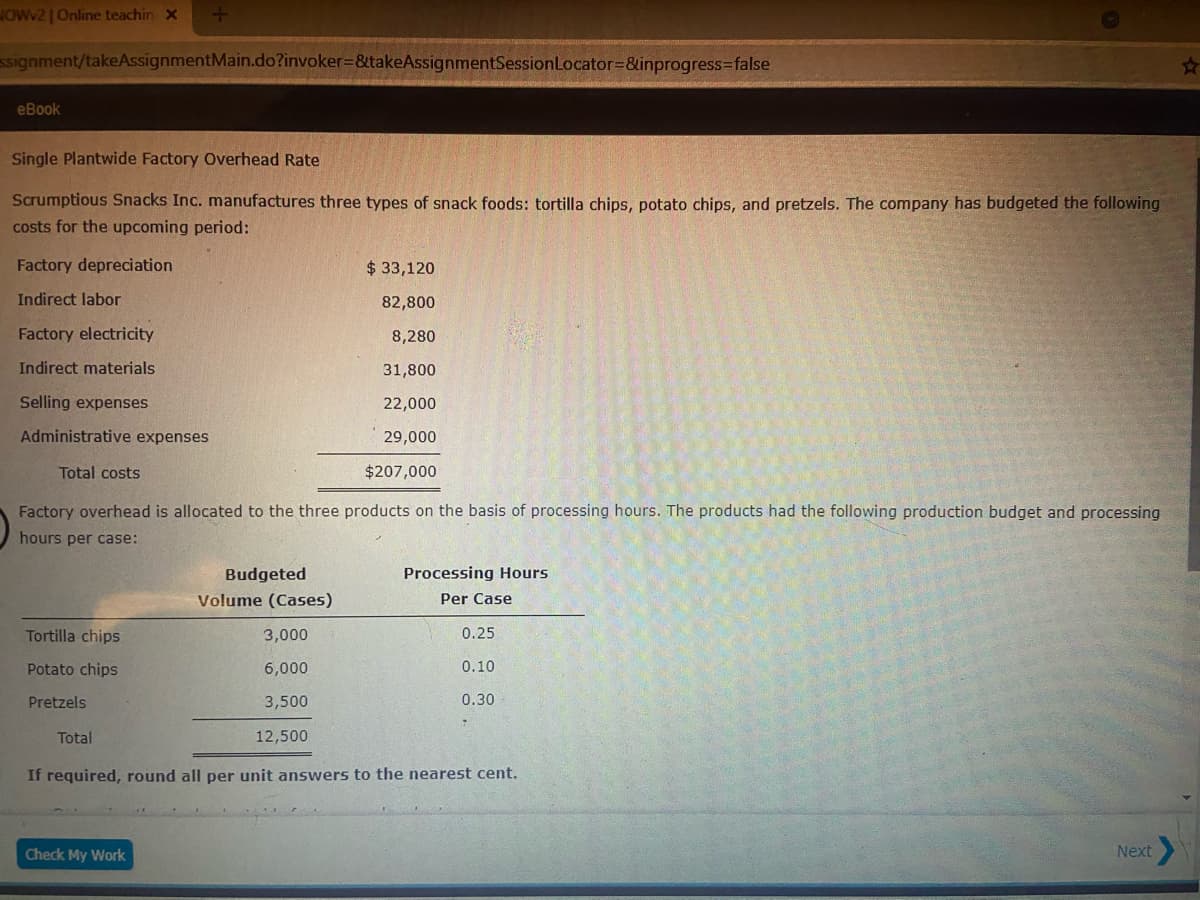 JOWV2 | Online teachin X
ssignment/takeAssignmentMain.do?invoker3&takeAssignmentSessionLocator=&inprogress3false
еВook
Single Plantwide Factory Overhead Rate
Scrumptious Snacks Inc. manufactures three types of snack foods: tortilla chips, potato chips, and pretzels. The company has budgeted the following
costs for the upcoming period:
Factory depreciation
$33,120
Indirect labor
82,800
Factory electricity
8,280
Indirect materials
31,800
Selling expenses
22,000
Administrative expenses
29,000
Total costs
$207,000
Factory overhead is allocated to the three products on the basis of processing hours. The products had the following production budget and processing
hours per case:
Budgeted
Processing Hours
Volume (Cases)
Per Case
Tortilla chips
3,000
0.25
Potato chips
6,000
0.10
Pretzels
3,500
0.30
Total
12,500
If required, round all per unit answers to the nearest cent.
Check My Work
Next
