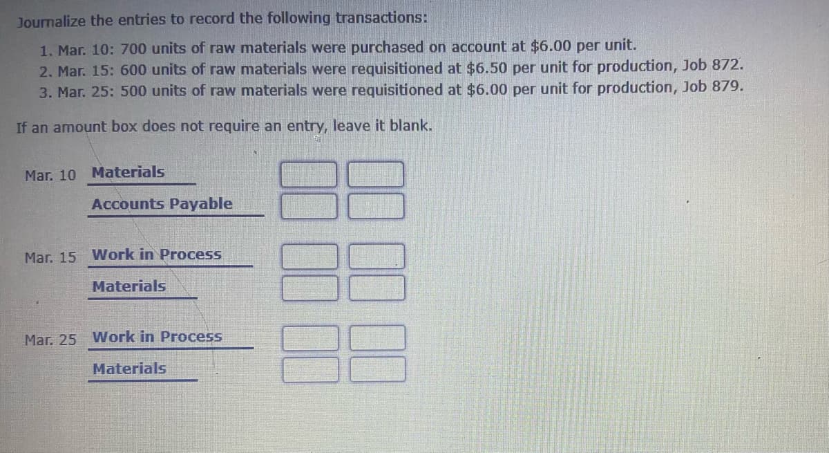 Journalize the entries to record the following transactions:
1. Mar. 10: 700 units of raw materials were purchased on account at $6.00 per unit.
2. Mar. 15: 600 units of raw materials were requisitioned at $6.50 per unit for production, Job 872.
3. Mar. 25: 500 units of raw materials were requisitioned at $6.00 per unit for production, Job 879.
If an amount box does not require an entry, leave it blank.
Mar. 10 Materials
Accounts Payable
Mar. 15 Work in Process
Materials
Mar, 25 Work in Process
Materials
