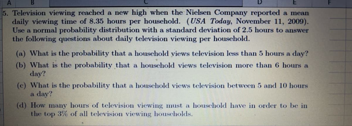 A
5. Television viewing reached a new high when the Nielsen Company reported a mean
daily viewing time of 8.35 hours per household. (USA Today, November 11, 2009).
Use a normal probability distribution with a standard deviation of 2.5 hours to answer
the following questions about daily television viewing per household.
(a) What is the probability that a household views television less than 5 hours a day?
(b) What is the probability that a household views television more than 6 hours a
day?
(c) What is the probability that a household views television between 5 and 10 hours
a day?
(d) How many hours of television viewing must a household have in order to be in
the top 3% of all television viewing households.