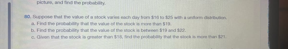 picture, and find the probability.
80. Suppose that the value of a stock varies each day from $16 to $25 with a uniform distribution.
a. Find the probability that the value of the stock is more than $19.
b. Find the probability that the value of the stock is between $19 and $22.
c. Given that the stock is greater than $18, find the probability that the stock is more than $21.