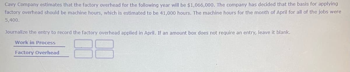 Cavy Company estimates that the factory overhead for the following year will be $1,066,000. The company has decided that the basis for applying
factory overhead should be machine hours, which is estimated to be 41,000 hours. The machine hours for the month of April for all of the jobs were
5,400.
Journalize the entry to record the factory overhead applied in April. If an amount box does not require an entry, leave it blank.
Work in Process
Factory Overhead
